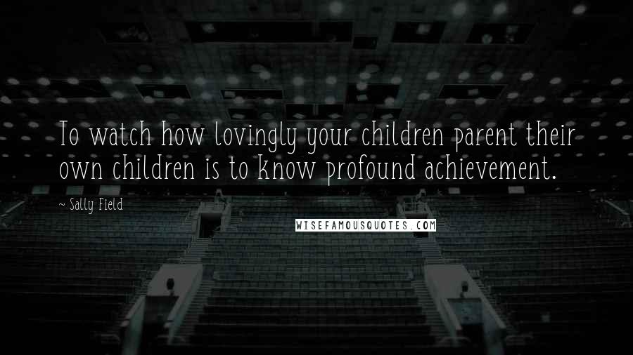 Sally Field Quotes: To watch how lovingly your children parent their own children is to know profound achievement.