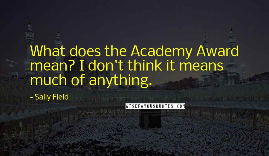 Sally Field Quotes: What does the Academy Award mean? I don't think it means much of anything.