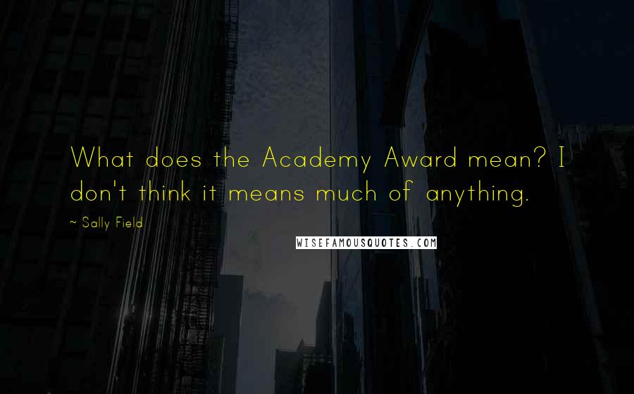 Sally Field Quotes: What does the Academy Award mean? I don't think it means much of anything.