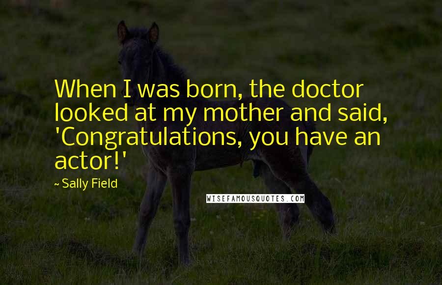 Sally Field Quotes: When I was born, the doctor looked at my mother and said, 'Congratulations, you have an actor!'