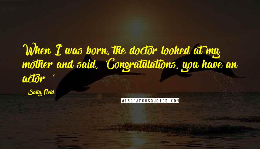 Sally Field Quotes: When I was born, the doctor looked at my mother and said, 'Congratulations, you have an actor!'