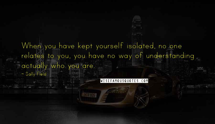 Sally Field Quotes: When you have kept yourself isolated, no one relates to you, you have no way of understanding actually who you are.