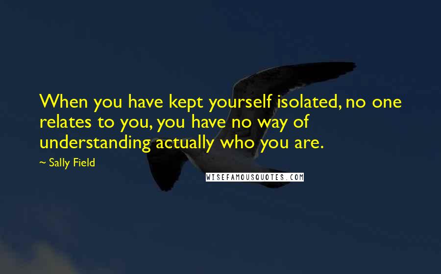 Sally Field Quotes: When you have kept yourself isolated, no one relates to you, you have no way of understanding actually who you are.