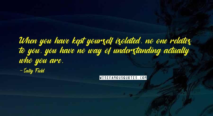 Sally Field Quotes: When you have kept yourself isolated, no one relates to you, you have no way of understanding actually who you are.