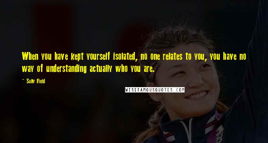 Sally Field Quotes: When you have kept yourself isolated, no one relates to you, you have no way of understanding actually who you are.