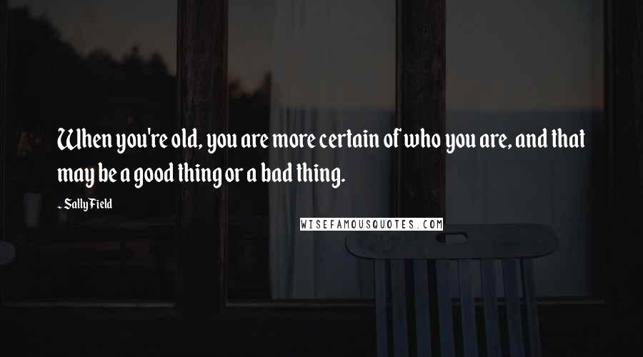 Sally Field Quotes: When you're old, you are more certain of who you are, and that may be a good thing or a bad thing.