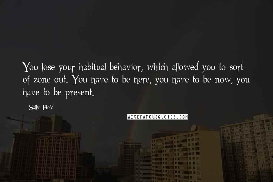 Sally Field Quotes: You lose your habitual behavior, which allowed you to sort of zone out. You have to be here, you have to be now, you have to be present.
