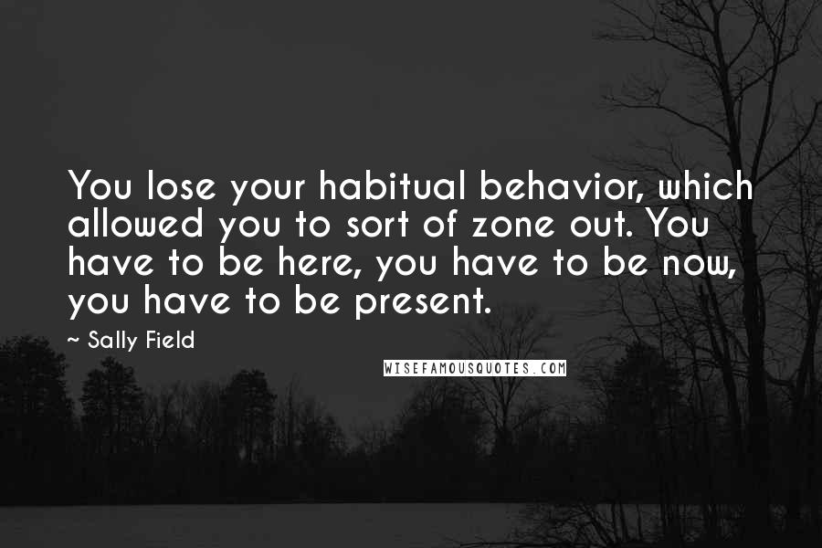 Sally Field Quotes: You lose your habitual behavior, which allowed you to sort of zone out. You have to be here, you have to be now, you have to be present.