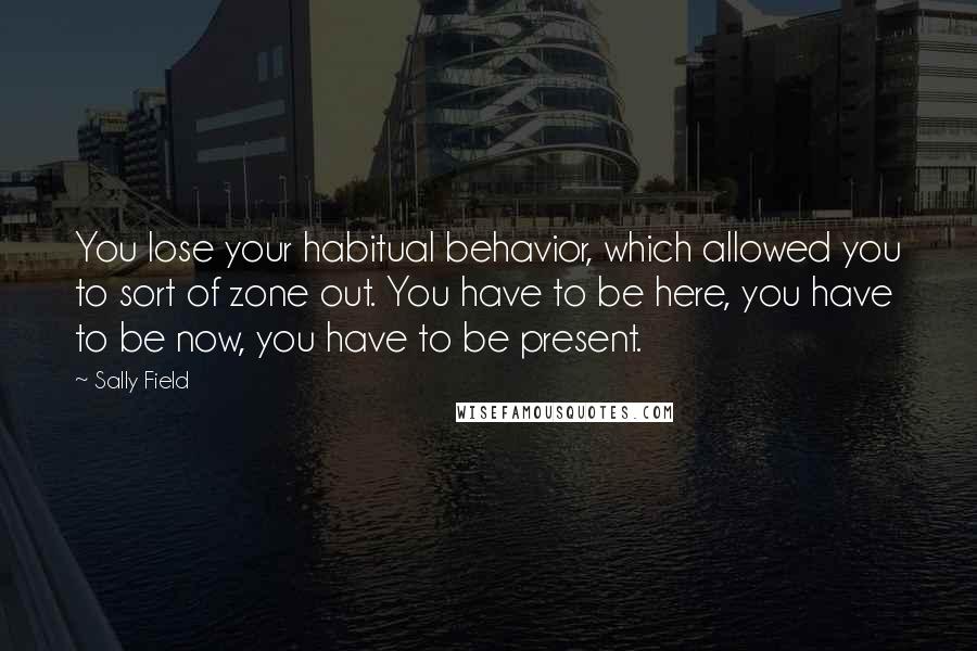 Sally Field Quotes: You lose your habitual behavior, which allowed you to sort of zone out. You have to be here, you have to be now, you have to be present.