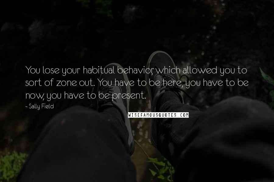 Sally Field Quotes: You lose your habitual behavior, which allowed you to sort of zone out. You have to be here, you have to be now, you have to be present.