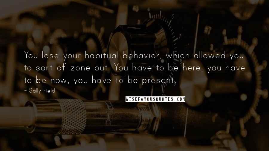 Sally Field Quotes: You lose your habitual behavior, which allowed you to sort of zone out. You have to be here, you have to be now, you have to be present.