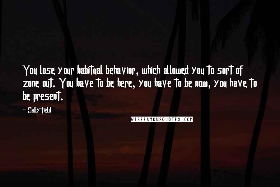 Sally Field Quotes: You lose your habitual behavior, which allowed you to sort of zone out. You have to be here, you have to be now, you have to be present.