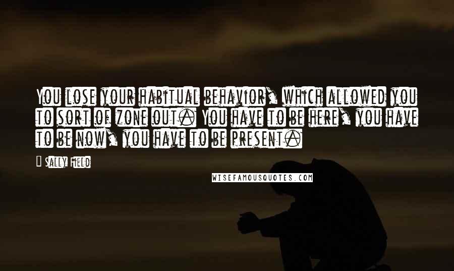 Sally Field Quotes: You lose your habitual behavior, which allowed you to sort of zone out. You have to be here, you have to be now, you have to be present.