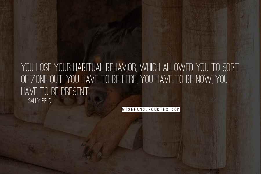 Sally Field Quotes: You lose your habitual behavior, which allowed you to sort of zone out. You have to be here, you have to be now, you have to be present.