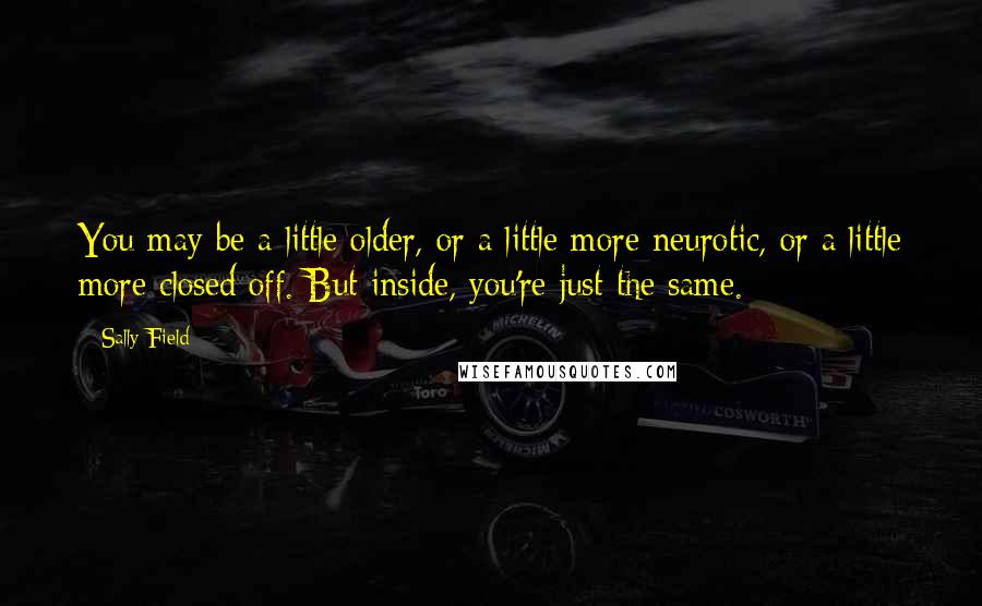 Sally Field Quotes: You may be a little older, or a little more neurotic, or a little more closed off. But inside, you're just the same.