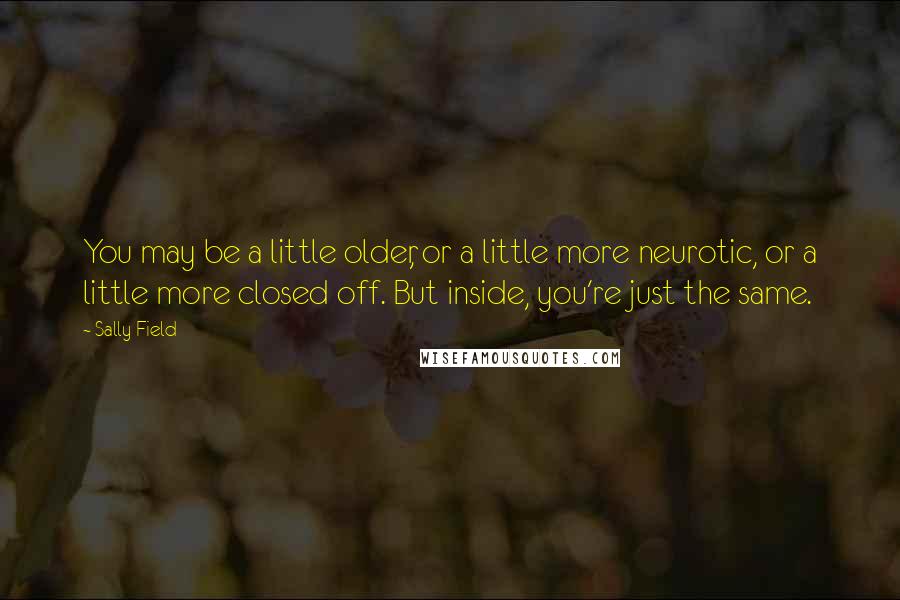 Sally Field Quotes: You may be a little older, or a little more neurotic, or a little more closed off. But inside, you're just the same.