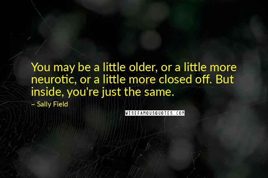 Sally Field Quotes: You may be a little older, or a little more neurotic, or a little more closed off. But inside, you're just the same.