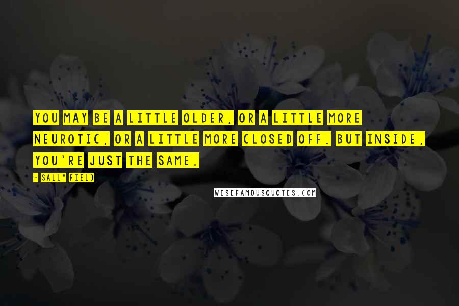 Sally Field Quotes: You may be a little older, or a little more neurotic, or a little more closed off. But inside, you're just the same.