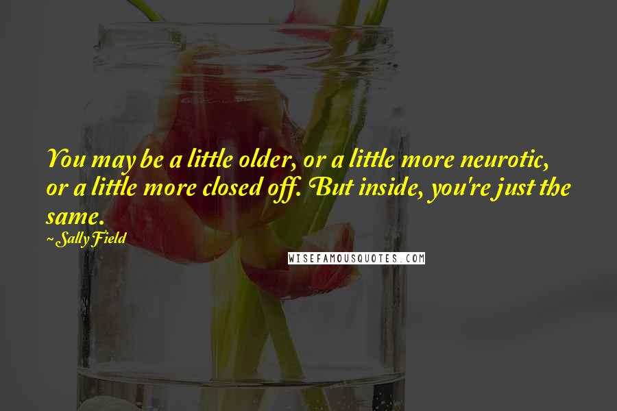 Sally Field Quotes: You may be a little older, or a little more neurotic, or a little more closed off. But inside, you're just the same.