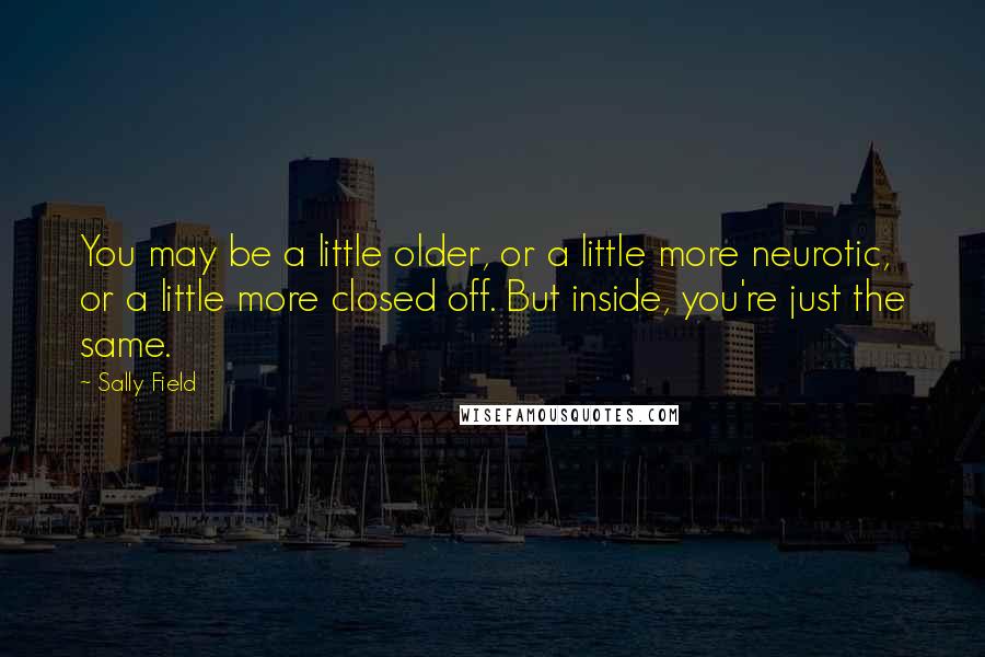 Sally Field Quotes: You may be a little older, or a little more neurotic, or a little more closed off. But inside, you're just the same.