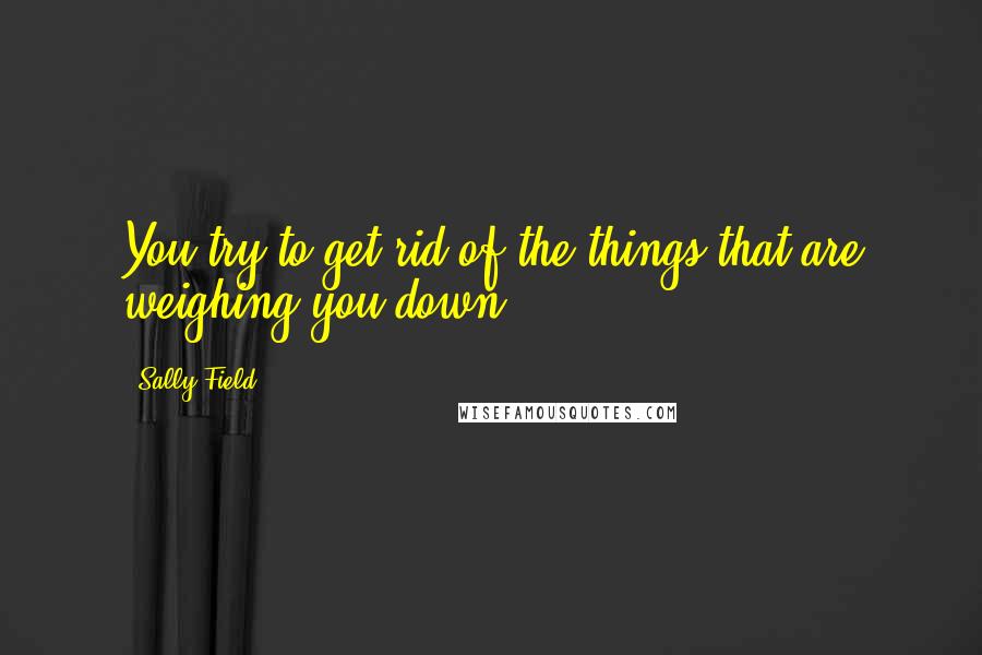 Sally Field Quotes: You try to get rid of the things that are weighing you down.