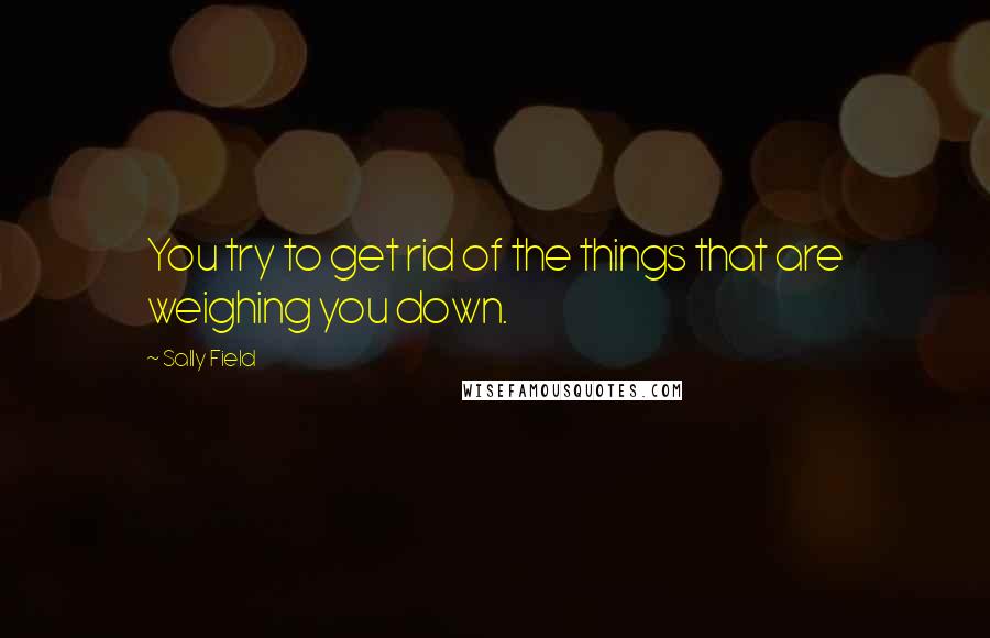 Sally Field Quotes: You try to get rid of the things that are weighing you down.