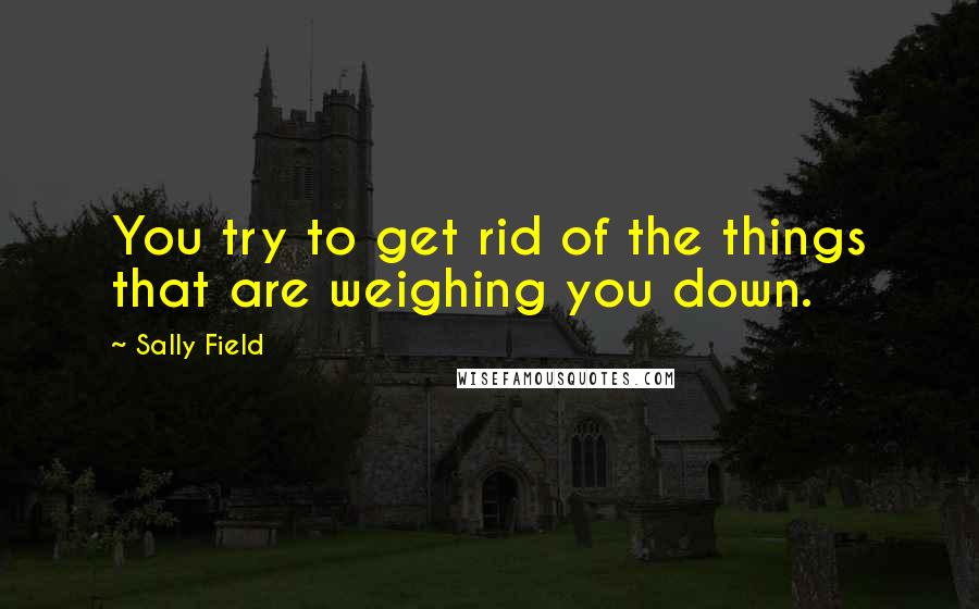 Sally Field Quotes: You try to get rid of the things that are weighing you down.