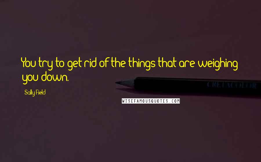 Sally Field Quotes: You try to get rid of the things that are weighing you down.