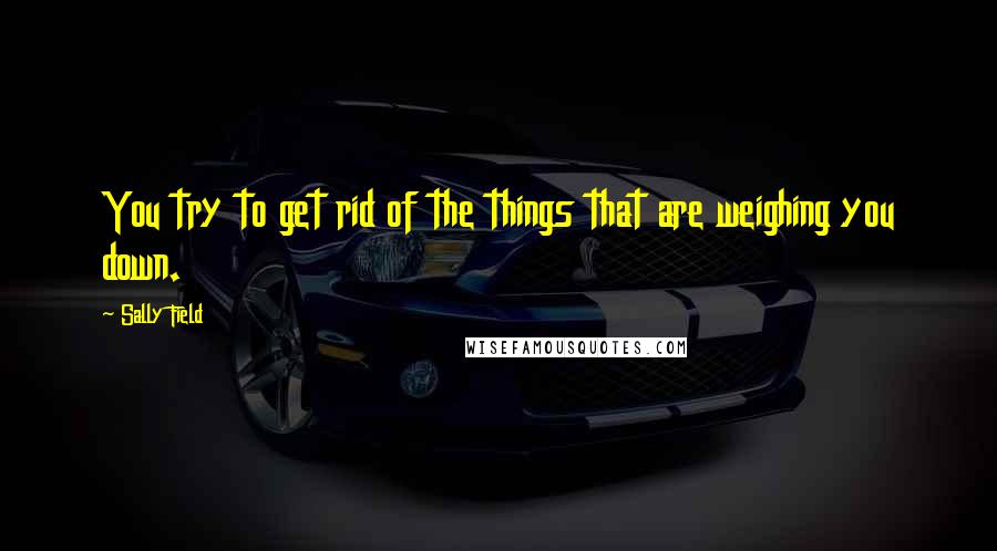 Sally Field Quotes: You try to get rid of the things that are weighing you down.