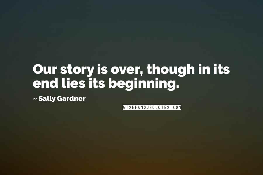 Sally Gardner Quotes: Our story is over, though in its end lies its beginning.