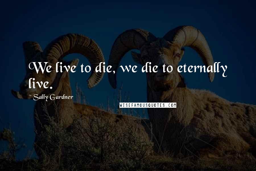 Sally Gardner Quotes: We live to die, we die to eternally live.