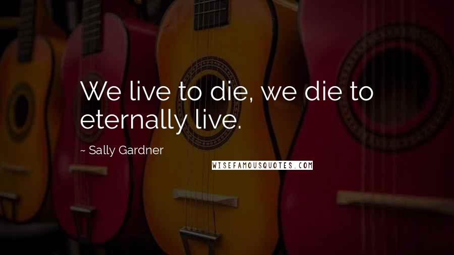 Sally Gardner Quotes: We live to die, we die to eternally live.