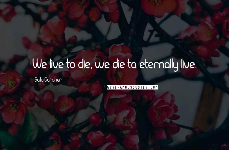 Sally Gardner Quotes: We live to die, we die to eternally live.