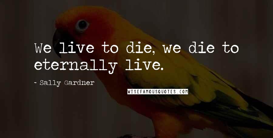 Sally Gardner Quotes: We live to die, we die to eternally live.