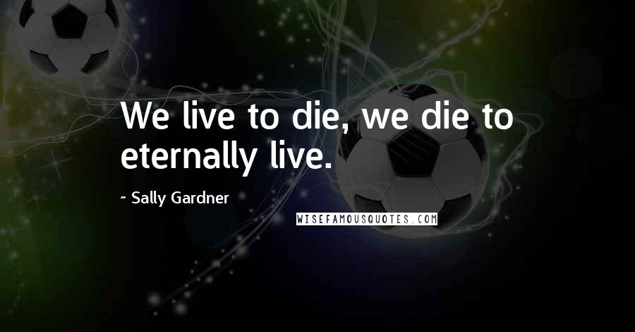 Sally Gardner Quotes: We live to die, we die to eternally live.