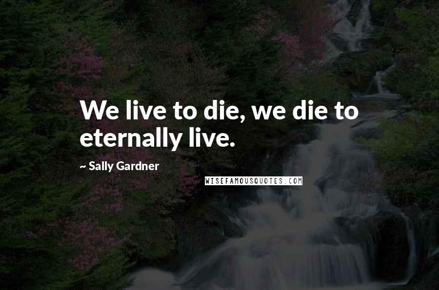 Sally Gardner Quotes: We live to die, we die to eternally live.