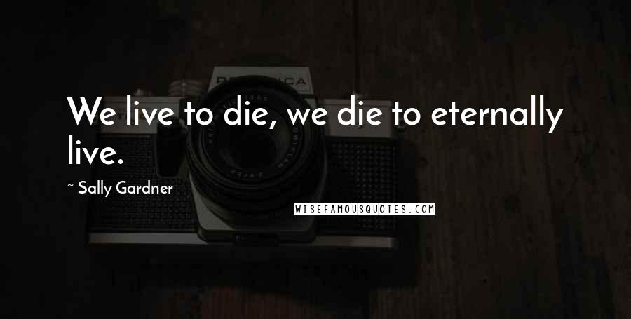 Sally Gardner Quotes: We live to die, we die to eternally live.