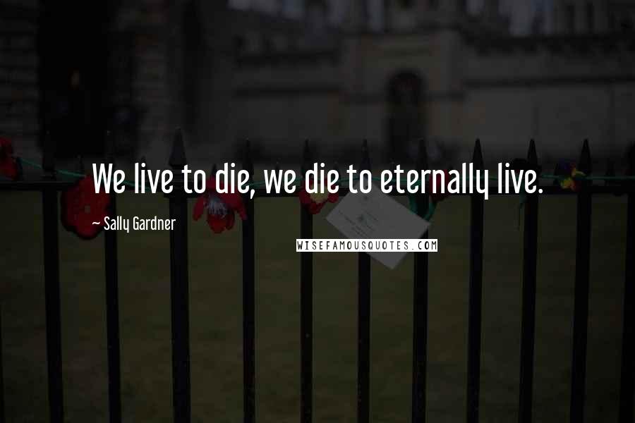 Sally Gardner Quotes: We live to die, we die to eternally live.