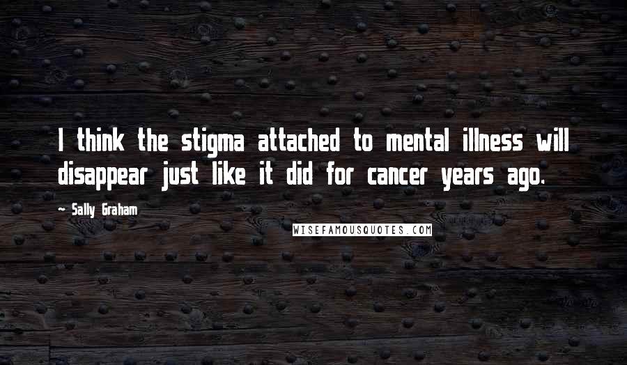 Sally Graham Quotes: I think the stigma attached to mental illness will disappear just like it did for cancer years ago.