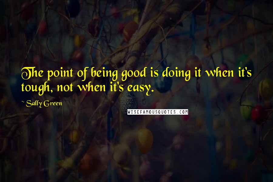 Sally Green Quotes: The point of being good is doing it when it's tough, not when it's easy.