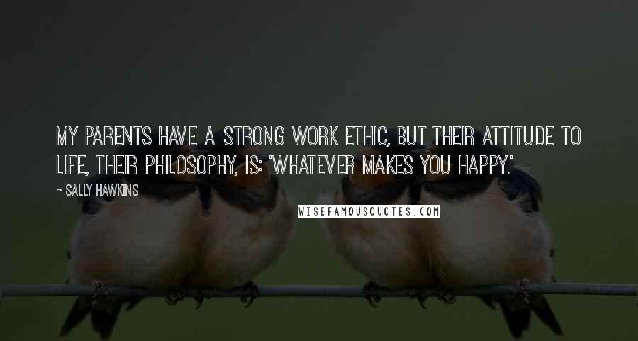Sally Hawkins Quotes: My parents have a strong work ethic, but their attitude to life, their philosophy, is: 'whatever makes you happy.'