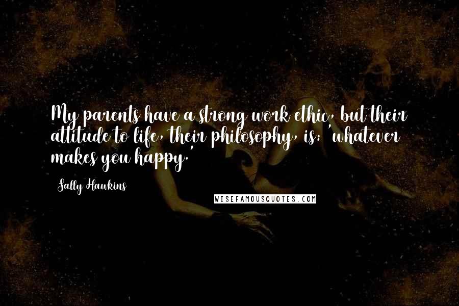 Sally Hawkins Quotes: My parents have a strong work ethic, but their attitude to life, their philosophy, is: 'whatever makes you happy.'