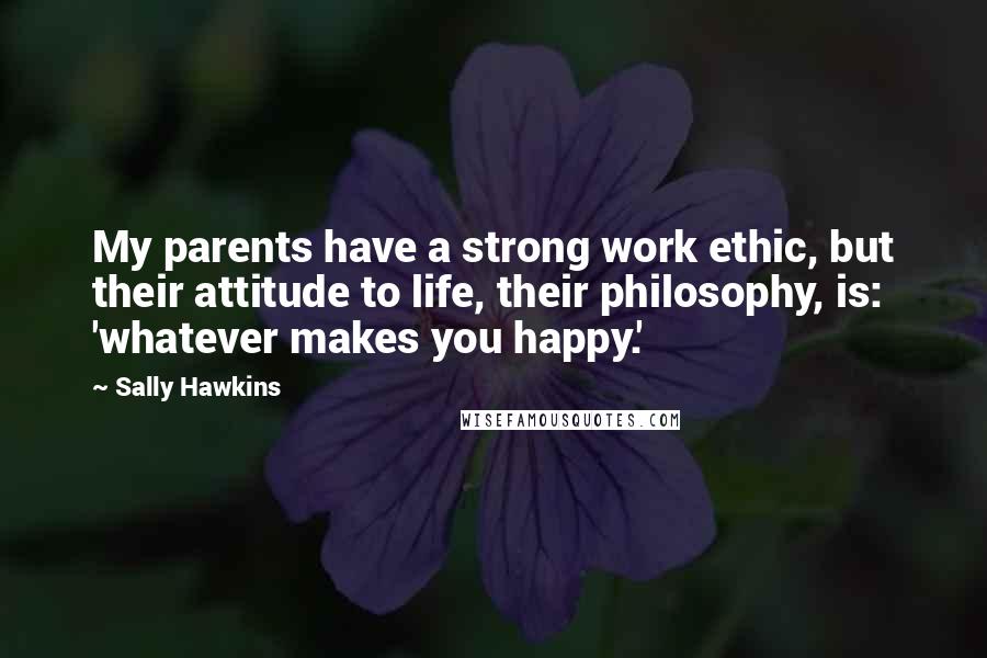 Sally Hawkins Quotes: My parents have a strong work ethic, but their attitude to life, their philosophy, is: 'whatever makes you happy.'