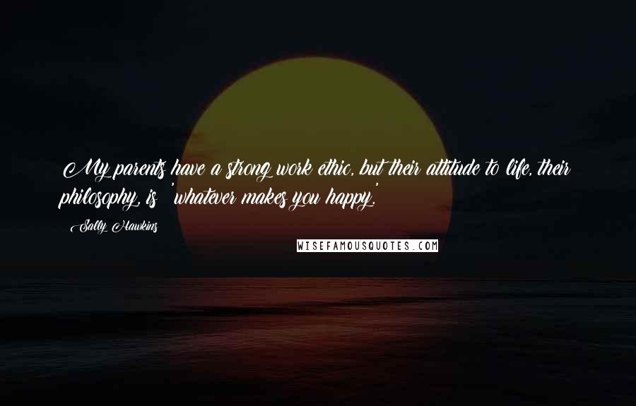 Sally Hawkins Quotes: My parents have a strong work ethic, but their attitude to life, their philosophy, is: 'whatever makes you happy.'