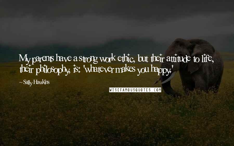 Sally Hawkins Quotes: My parents have a strong work ethic, but their attitude to life, their philosophy, is: 'whatever makes you happy.'
