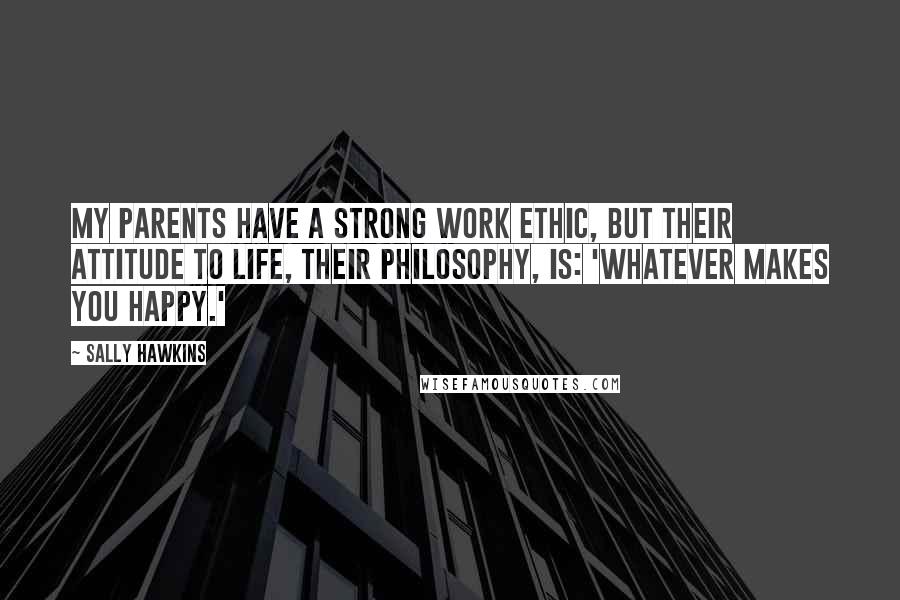 Sally Hawkins Quotes: My parents have a strong work ethic, but their attitude to life, their philosophy, is: 'whatever makes you happy.'