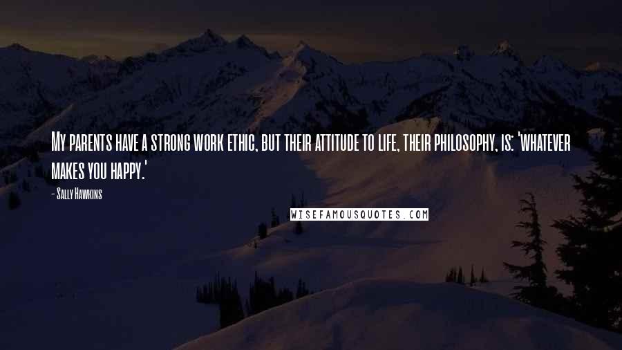 Sally Hawkins Quotes: My parents have a strong work ethic, but their attitude to life, their philosophy, is: 'whatever makes you happy.'