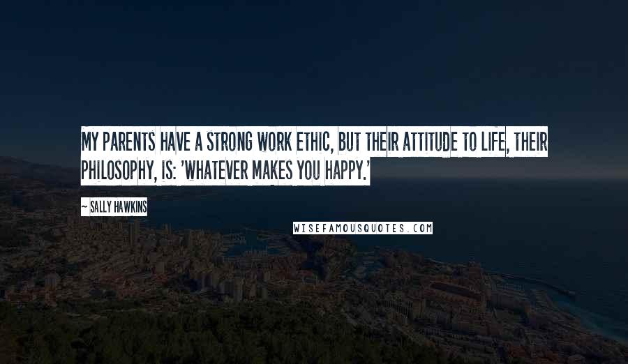 Sally Hawkins Quotes: My parents have a strong work ethic, but their attitude to life, their philosophy, is: 'whatever makes you happy.'