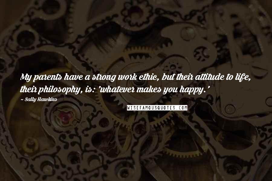 Sally Hawkins Quotes: My parents have a strong work ethic, but their attitude to life, their philosophy, is: 'whatever makes you happy.'