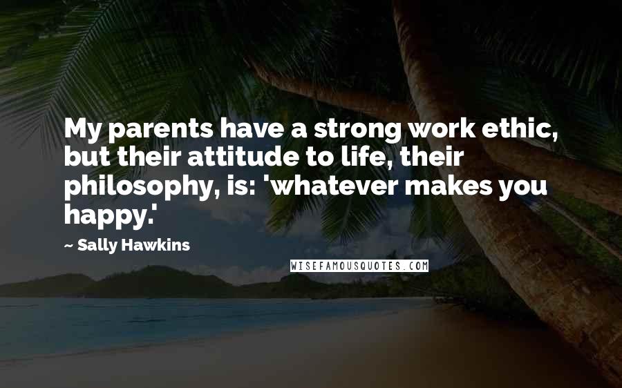 Sally Hawkins Quotes: My parents have a strong work ethic, but their attitude to life, their philosophy, is: 'whatever makes you happy.'